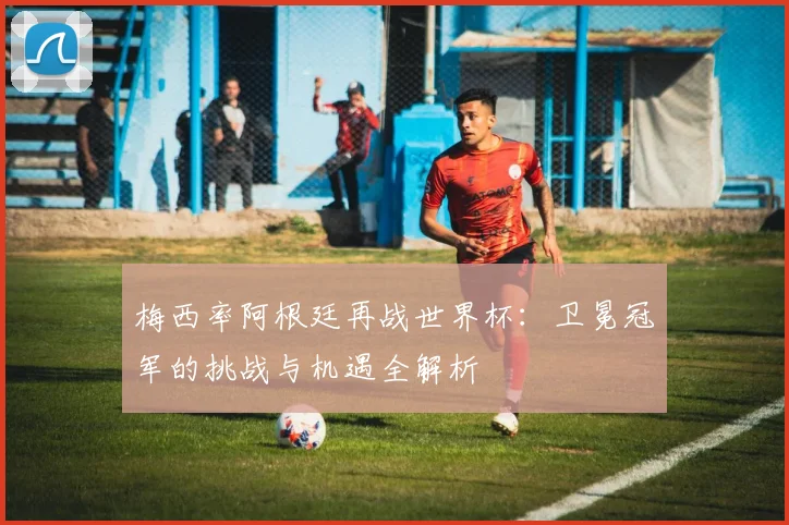 梅西率阿根廷再战世界杯：卫冕冠军的挑战与机遇全解析