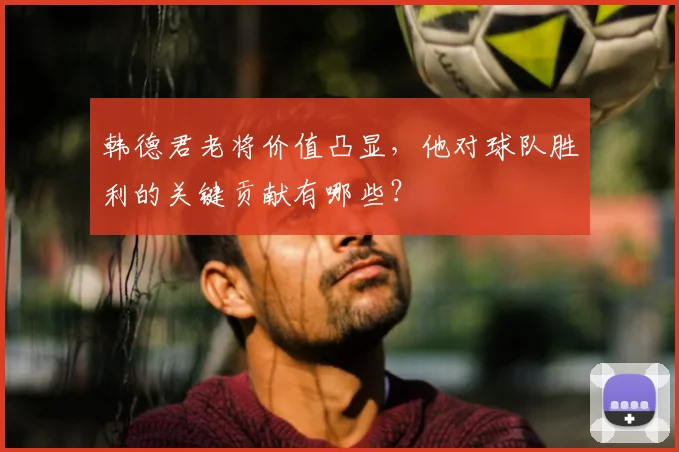 韩德君老将价值凸显，他对球队胜利的关键贡献有哪些？