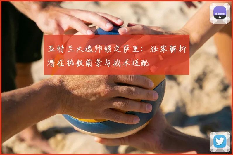 亚特兰大选帅锁定萨里：独家解析潜在执教前景与战术适配
