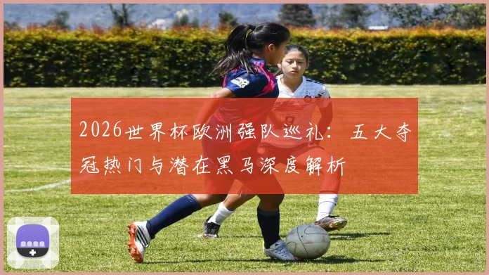 2026世界杯欧洲强队巡礼：五大夺冠热门与潜在黑马深度解析