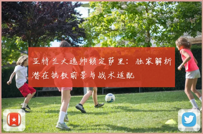 亚特兰大选帅锁定萨里：独家解析潜在执教前景与战术适配