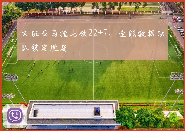 文班亚马抢七砍22+7，全能数据助队锁定胜局