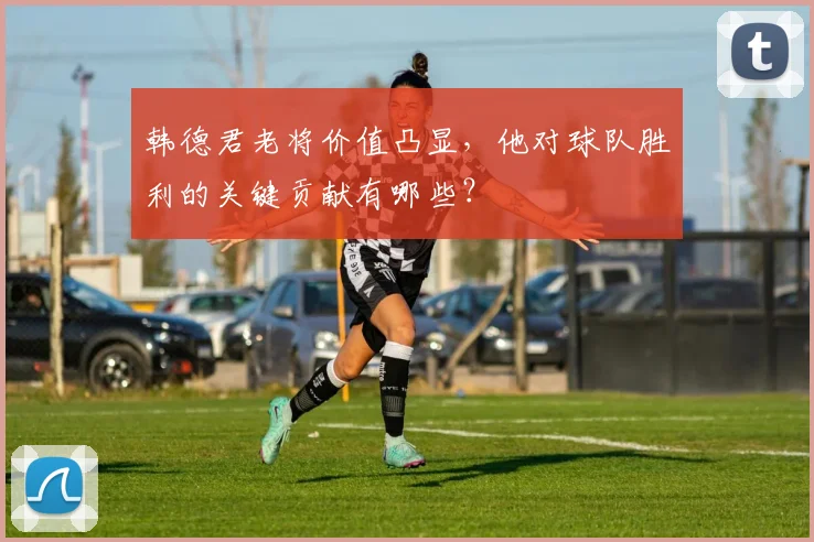 韩德君老将价值凸显，他对球队胜利的关键贡献有哪些？
