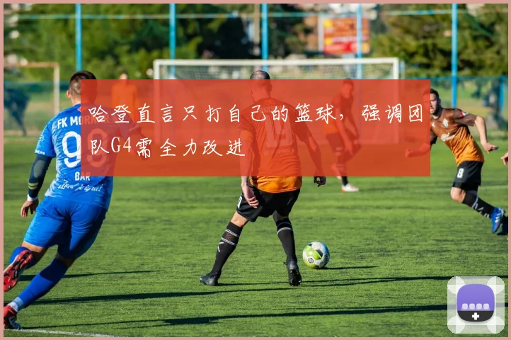 哈登直言只打自己的篮球，强调团队G4需全力改进