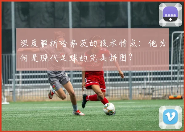 深度解析哈弗茨的技术特点：他为何是现代足球的完美拼图？