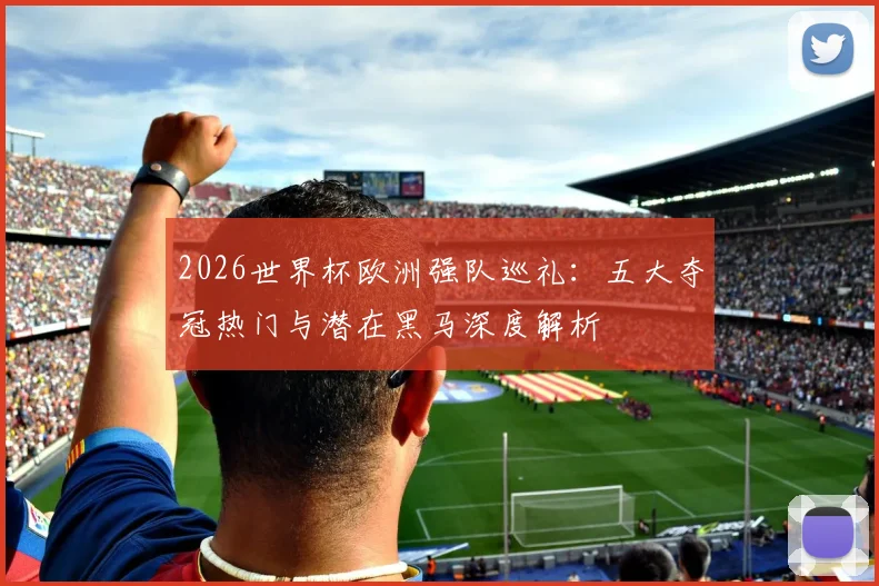 2026世界杯欧洲强队巡礼：五大夺冠热门与潜在黑马深度解析