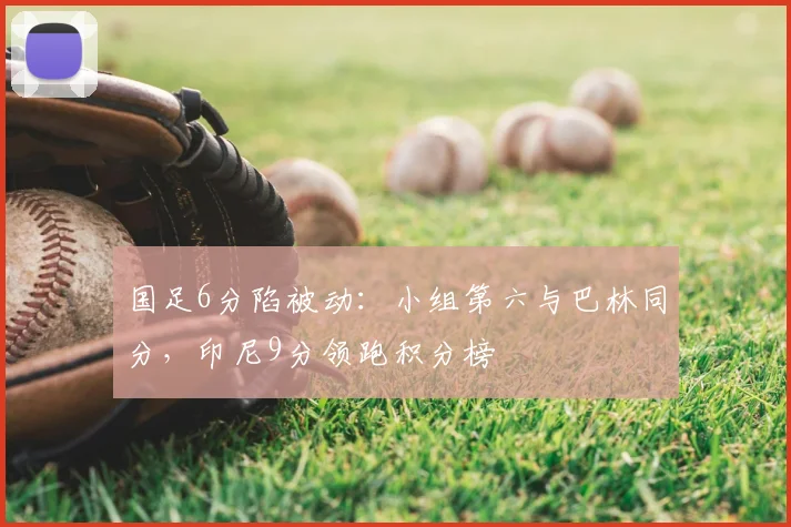 国足6分陷被动：小组第六与巴林同分，印尼9分领跑积分榜