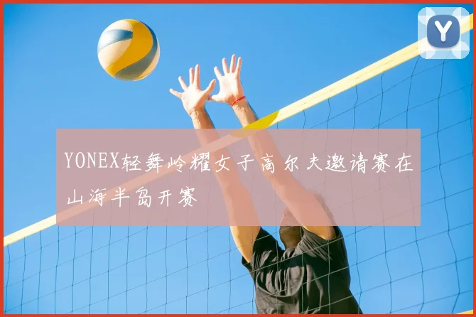 YONEX轻舞岭耀女子高尔夫邀请赛在山海半岛开赛