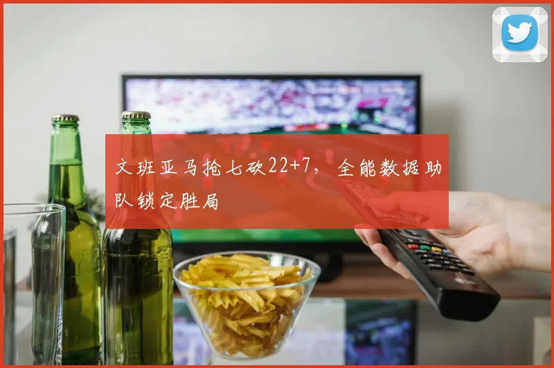 文班亚马抢七砍22+7，全能数据助队锁定胜局
