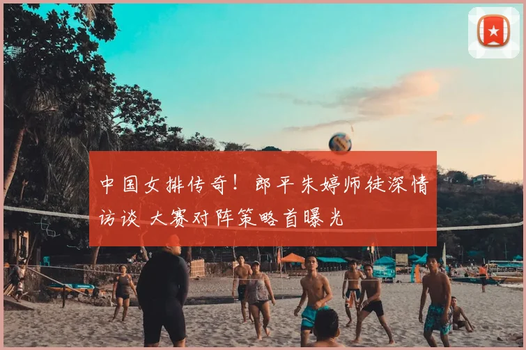 中国女排传奇！郎平朱婷师徒深情访谈 大赛对阵策略首曝光