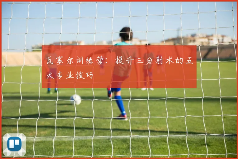 瓦塞尔训练营：提升三分射术的五大专业技巧