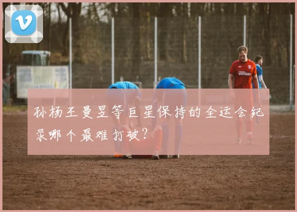 孙杨王曼昱等巨星保持的全运会纪录哪个最难打破？