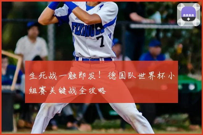 生死战一触即发！德国队世界杯小组赛关键战全攻略