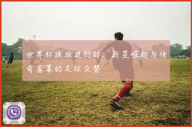 世界杯换血进行时：新星崛起与传奇落幕的足坛交替
