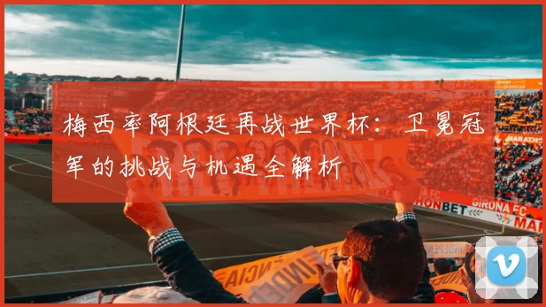 梅西率阿根廷再战世界杯：卫冕冠军的挑战与机遇全解析