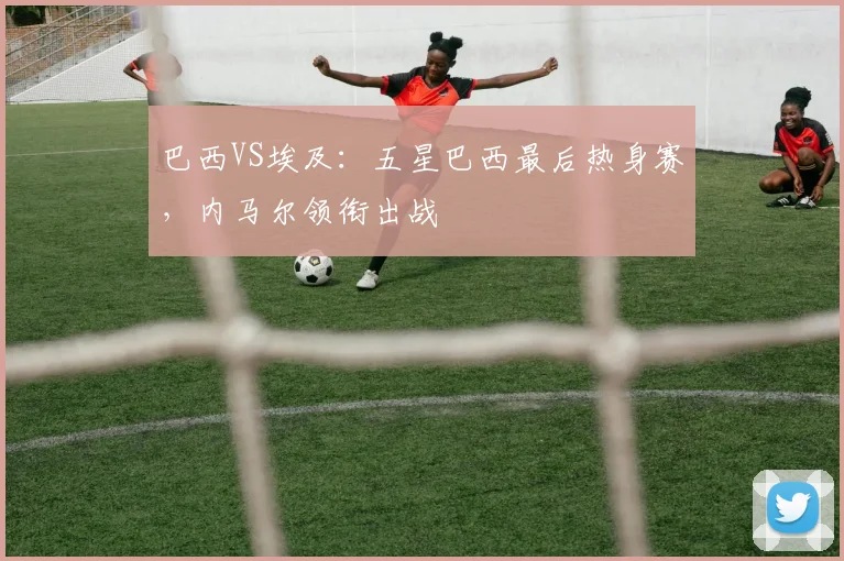巴西VS埃及：五星巴西最后热身赛，内马尔领衔出战
