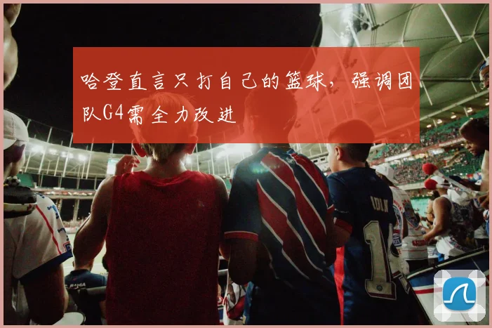哈登直言只打自己的篮球，强调团队G4需全力改进