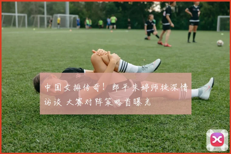 中国女排传奇！郎平朱婷师徒深情访谈 大赛对阵策略首曝光